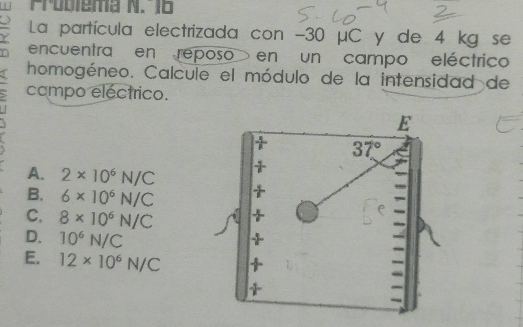 Problema N. 16
Y La partícula electrizada con -30 μC y de 4 kg se
encuentra en reposo en un campo eléctrico
homogéneo. Calcule el módulo de la intensidad de
campo eléctrico.
E
37°
A. 2* 10^6N/C
B. 6* 10^6N/C
C. 8* 10^6N/C
D. 10^6N/C
E. 12* 10^6N/C
+
*