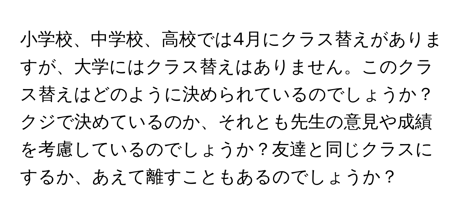 小学校、中学校、高校では4月にクラス替えがありますが、大学にはクラス替えはありません。このクラス替えはどのように決められているのでしょうか？クジで決めているのか、それとも先生の意見や成績を考慮しているのでしょうか？友達と同じクラスにするか、あえて離すこともあるのでしょうか？