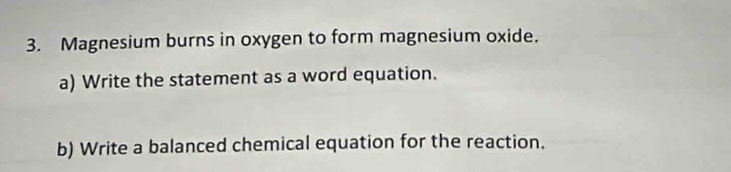 Magnesium burns in oxygen to form magnesium oxide. 
a) Write the statement as a word equation. 
b) Write a balanced chemical equation for the reaction.