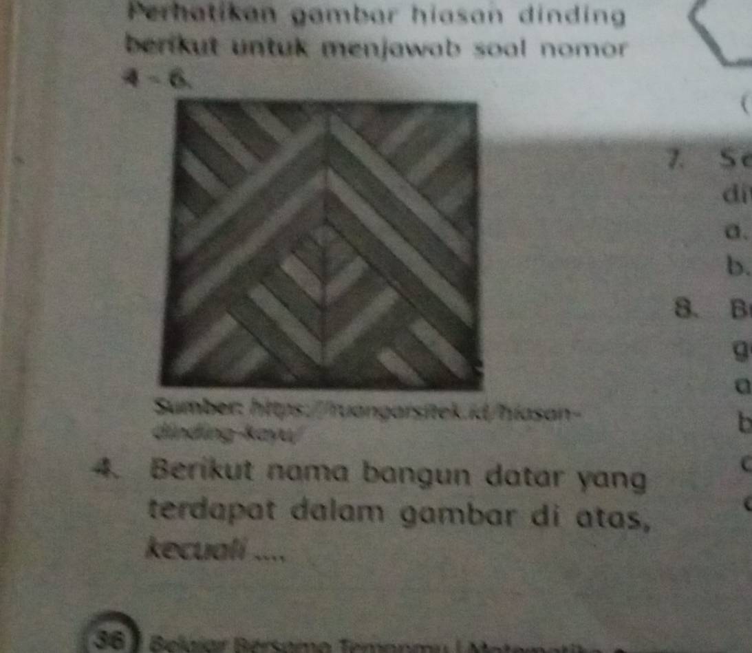 Perhatikan gambar hiasan dinding 
benkut untuk menjawab soal nomor . 
7. Se 
dí 
a. 
b. 
8. B 
g 
a 
díndíng kayu) 
b 
4. Berikut nama bangun datar yang 
C 
terdapat dalam gambar di atas, 
kecuali .... 
36 1 Beláiar Bersamo Temonm