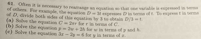 Often it is necessary to rearrange an equation so that one variable is expressed in terms 
of others. For example, the equation D=3t expresses D in terms of t. To express t in terms 
of D, divide both sides of this equation by 3 to obtain D/3=t. 
(a) Solve the equation C=2π r for r in terms of C. 
(b) Solve the equation p=2w+2h for w in terms of p and h. 
(c) Solve the equation 3x-2y=6 for y in terms of x.