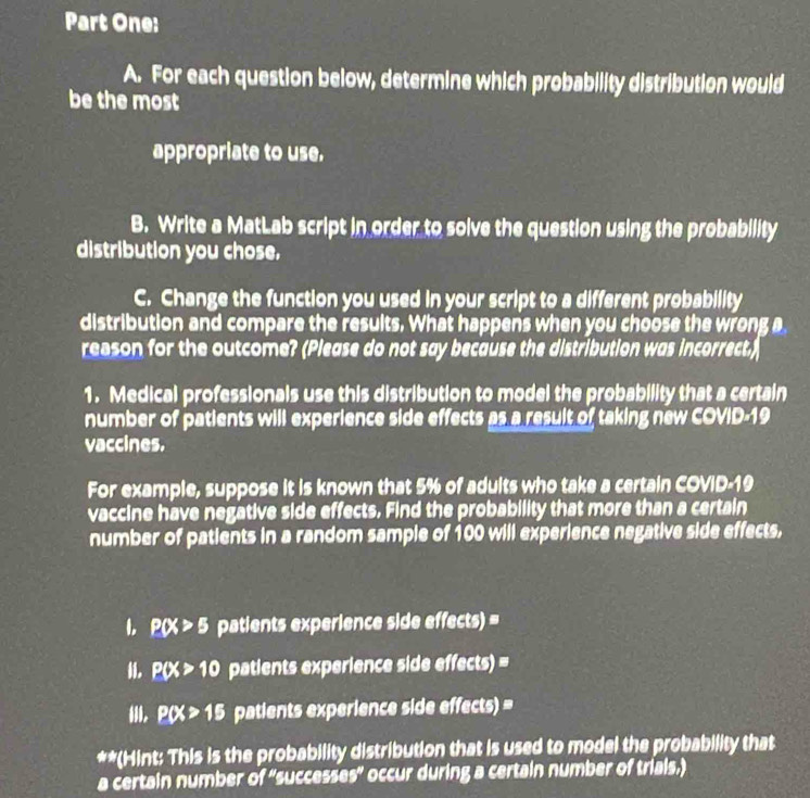 Part One: 
A. For each question below, determine which probability distribution would 
be the most 
appropriate to use. 
B. Write a MatLab script in order to solve the question using the probability 
distribution you chose. 
C. Change the function you used in your script to a different probability 
distribution and compare the results. What happens when you choose the wrong a 
reason for the outcome? (Please do not say because the distribution was incorrect.) 
1. Medical professionals use this distribution to model the probability that a certain 
number of patients will experience side effects as a result of taking new COVID-19 
vaccines. 
For example, suppose it is known that 5% of adults who take a certain COVID- 19
vaccine have negative side effects. Find the probability that more than a certain 
number of patients in a random sample of 100 will experience negative side effects, 
1. P(X>5 patients experience side effects) = 
i. P(X>10 patients experience side effects) = 
i. P(X>15 patients experience side effects) = 
**(Hint: This is the probability distribution that is used to model the probability that 
a certain number 61° successes" occur during a certain number of triais.)