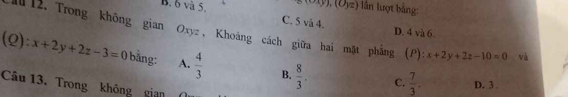 B. 6 và 5.
(Oxy), (Oyz) ln lượt bằng:
C. 5 và 4. D. 4 và 6.
u 12. Trong không gian Oxyz, Khoảng cách giữa hai mặt phẳng (P) x+2y+2z-10=0 và
(Q): x+2y+2z-3=0 bằng: A.  4/3 
B.  8/3 .
C.  7/3 . D. 3
Câu 13. Trong không gian