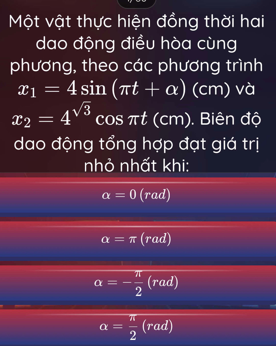 Một vật thực hiện đồng thời hai
dao động điều hòa cùng
phương, theo các phương trình
x_1=4sin (π t+alpha ) (cm) và
x_2=4^(sqrt(3))cos π t(cm). Biên độ
dao động tổng hợp đạt giá trị
nhỏ nhất khi:
alpha =0(rad)
alpha =π (rad)
alpha =- π /2 (rad)
alpha = π /2 (rad)