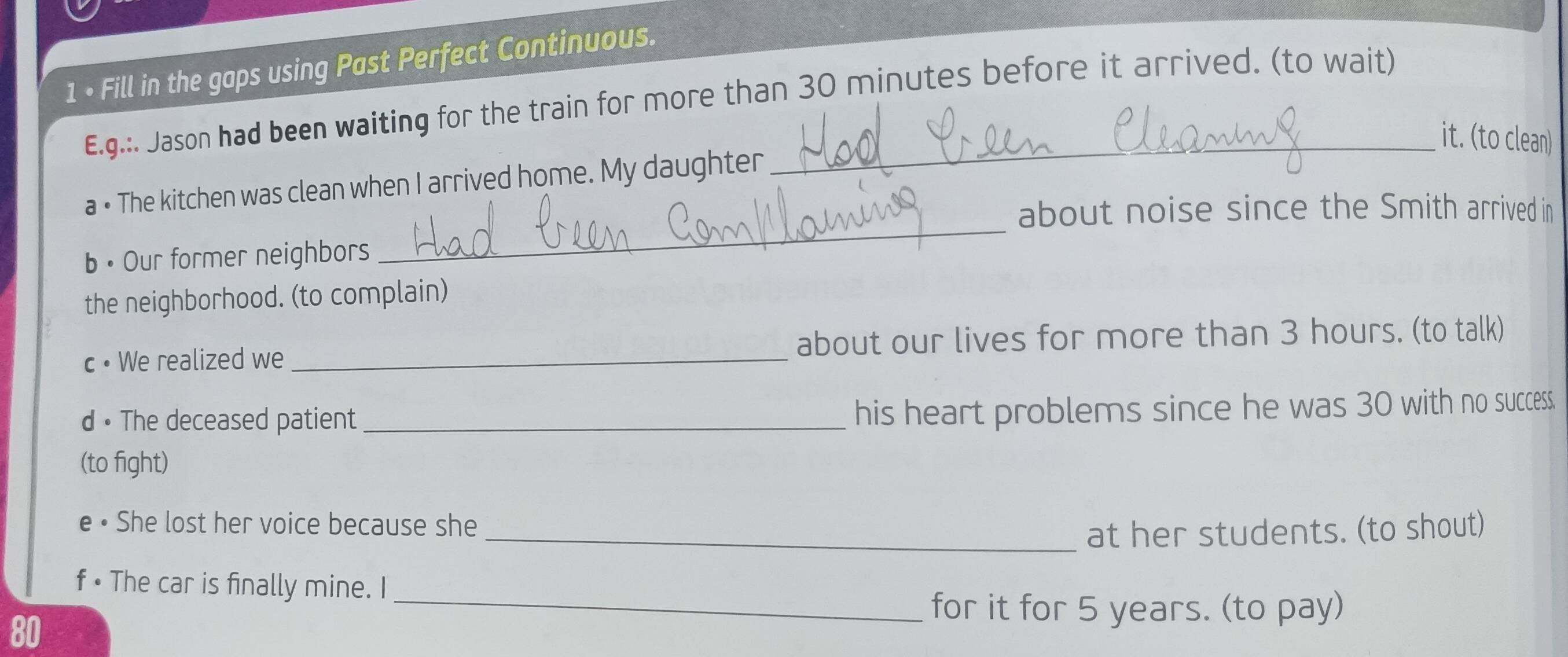 1 • Fill in the gaps using Past Perfect Continuous. 
E.g.:. Jason had been waiting for the train for more than 30 minutes before it arrived. (to wait) 
it. (to clean) 
_ 
a • The kitchen was clean when I arrived home. My daughter 
about noise since the Smith arrived in 
b • Our former neighbors 
the neighborhood. (to complain) 
c• We realized we _about our lives for more than 3 hours. (to talk) 
d • The deceased patient_ 
his heart problems since he was 30 with no success. 
(to fight) 
e • She lost her voice because she 
_at her students. (to shout) 
_ 
f • The car is finally mine. I 
for it for 5 years. (to pay)