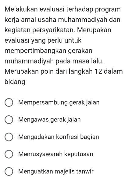 Melakukan evaluasi terhadap program
kerja amal usaha muhammadiyah dan
kegiatan persyarikatan. Merupakan
evaluasi yang perlu untuk
mempertimbangkan gerakan
muhammadiyah pada masa lalu.
Merupakan poin dari langkah 12 dalam
bidang
Mempersambung gerak jalan
Mengawas gerak jalan
Mengadakan konfresi bagian
Memusyawarah keputusan
Menguatkan majelis tanwir