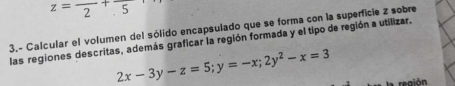 z=frac 2+frac .5
3.- Calcular el volumen del sólido encapsulado que se forma con la superficie z sobre 
las regiones descritas, además graficar la región formada y el tipo de región a utilizar.
2x-3y-z=5; y=-x; 2y^2-x=3
la región