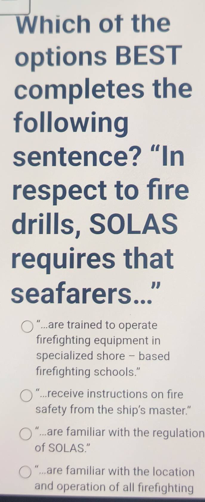 Which of the
options BEST
completes the
following
sentence? “In
respect to fire
drills, SOLAS
requires that
seafarers..."
“…are trained to operate
firefighting equipment in
specialized shore - based
firefighting schools."
“…receive instructions on fire
safety from the ship's master.”
“.are familiar with the regulation
of SOLAS.”
“…are familiar with the location
and operation of all firefighting