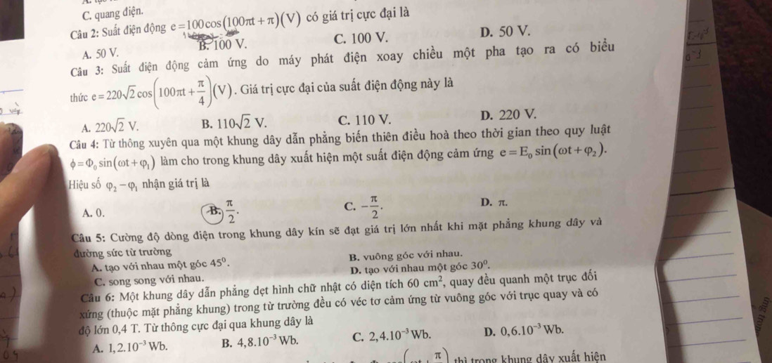 C. quang điện.
Câu 2: Suất điện động e=100cos (100π t+π )(V) có giá trị cực đại là
C. 100 V.
A. 50 V. B. 100 V. D. 50 V.
Câu 3: Suất điện động cảm ứng do máy phát điện xoay chiều một pha tạo ra có biểu
thức e=220sqrt(2)cos (100π t+ π /4 )(V). Giá trị cực đại của suất điện động này là
A. 220sqrt(2)V. B. 110sqrt(2)V. C. 110 V. D. 220 V.
Câu 4: Từ thông xuyên qua một khung dây dẫn phẳng biến thiên điều hoà theo thời gian theo quy luật
phi =Phi _0sin (omega t+varphi _1) làm cho trong khung dây xuất hiện một suất điện động cảm ứng e=E_0sin (omega t+varphi _2).
Hiệu số varphi _2-varphi _1 nhận giá trị là
C.
A. 0.  π /2 . - π /2 . D. π.
B.
Câu 5: Cường độ dòng điện trong khung dây kín sẽ đạt giá trị lớn nhất khi mặt phẳng khung dây và
đường sức từ trường
A. tạo với nhau một góc 45°. B. vuông góc với nhau.
C. song song với nhau. D. tạo với nhau một góc 30°.
Câu 6: Một khung dây dẫn phẳng dẹt hình chữ nhật có diện tích 60cm^2 , quay đều quanh một trục đối
xứng (thuộc mặt phẳng khung) trong từ trường đều có véc tơ cảm ứng từ vuông góc với trục quay và có
độ lớn 0,4 T. Từ thông cực đại qua khung dây là
A. 1,2.10^(-3)Wb. B. 4,8.10^(-3)Wb. C. 2,4.10^(-3)Wb. D. 0,6.10^(-3)Wb.
T thì trong khung dây xuất hiện