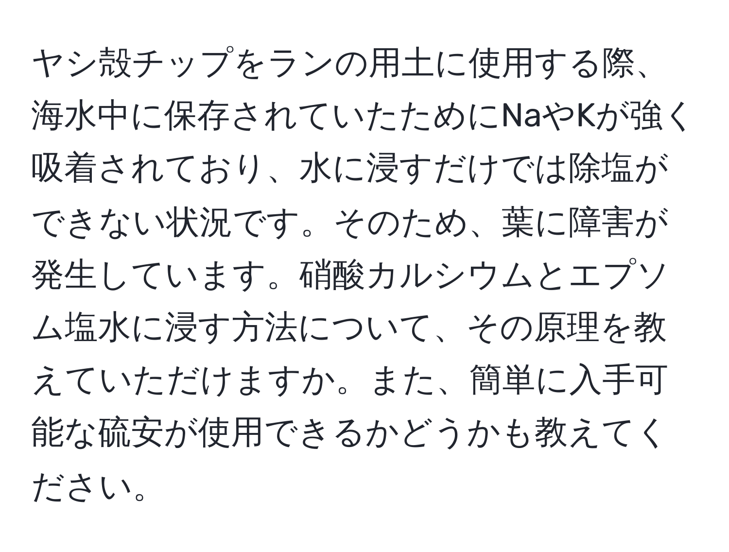 ヤシ殻チップをランの用土に使用する際、海水中に保存されていたためにNaやKが強く吸着されており、水に浸すだけでは除塩ができない状況です。そのため、葉に障害が発生しています。硝酸カルシウムとエプソム塩水に浸す方法について、その原理を教えていただけますか。また、簡単に入手可能な硫安が使用できるかどうかも教えてください。