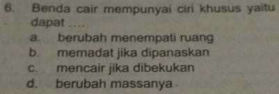 Benda cair mempunyai ciri khusus yaitu
dapat ....
a. berubah menempati ruang
b. memadat jika dipanaskan
c. mencair jika dibekukan
d. berubah massanya