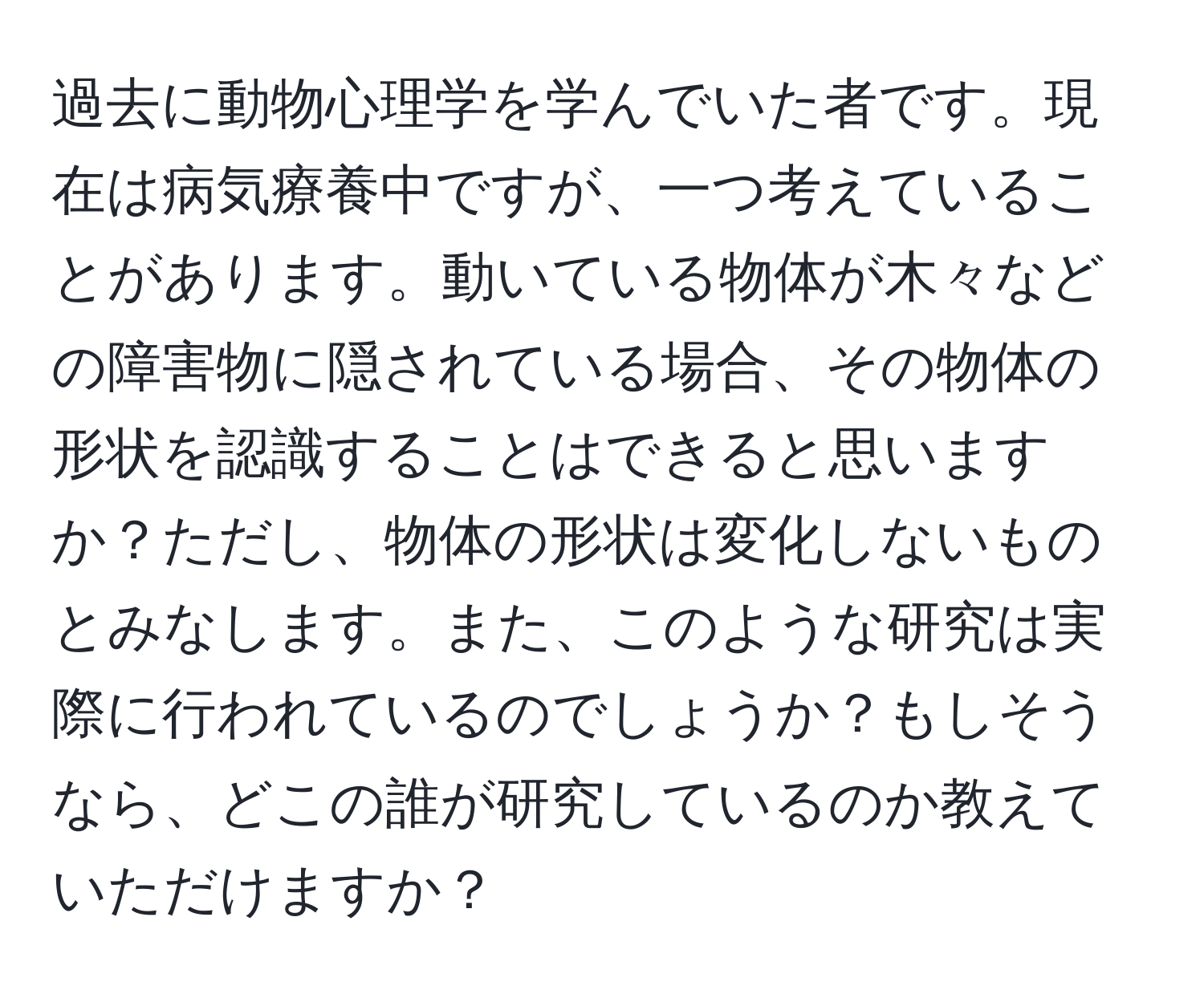 過去に動物心理学を学んでいた者です。現在は病気療養中ですが、一つ考えていることがあります。動いている物体が木々などの障害物に隠されている場合、その物体の形状を認識することはできると思いますか？ただし、物体の形状は変化しないものとみなします。また、このような研究は実際に行われているのでしょうか？もしそうなら、どこの誰が研究しているのか教えていただけますか？