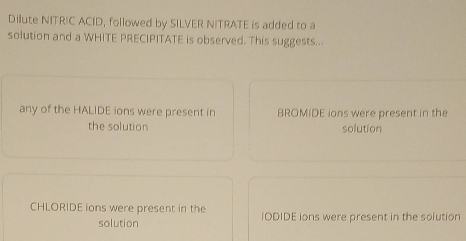 Dilute NITRIC ACID, followed by SILVER NITRATE is added to a
solution and a WHITE PRECIPITATE is observed. This suggests...
any of the HALIDE ions were present in BROMIDE ions were present in the
the solution solution
CHLORIDE ions were present in the
solution
IODIDE ions were present in the solution