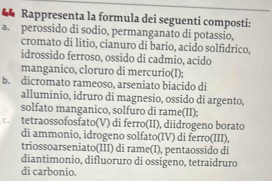 “ Rappresenta la formula dei seguenti composti:
a. perossido di sodio, permanganato di potassio,
cromato di litio, cianuro di bario, acido solfídrico,
idrossido ferroso, ossido di cadmio, acido
manganico, cloruro di mercurio(I);
b. dicromato rameoso, arseniato biacido di
alluminio, idruro di magnesio, ossido di argento,
solfato manganico, solfuro di rame(II);
c. tetraossofosfato(V) di ferro(II), diidrogeno borato
di ammonio, idrogeno solfato(IV) di ferro(III),
triossoarseniato(III) di rame(I), pentaossido di
diantimonio, difluoruro di ossigeno, tetraidruro
di carbonio.