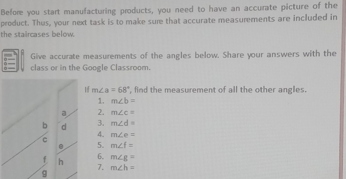 Before you start manufacturing products, you need to have an accurate picture of the 
product. Thus, your next task is to make sure that accurate measurements are included in 
the staircases below. 
Give accurate measurements of the angles below. Share your answers with the 
0 class or in the Google Classroom. 
f m∠ a=68° , find the measurement of all the other angles. 
1. m∠ b=
2. m∠ c=
3. m∠ d=
4. m∠ e=
5. m∠ f=
6. m∠ g=
7. m∠ h=
g