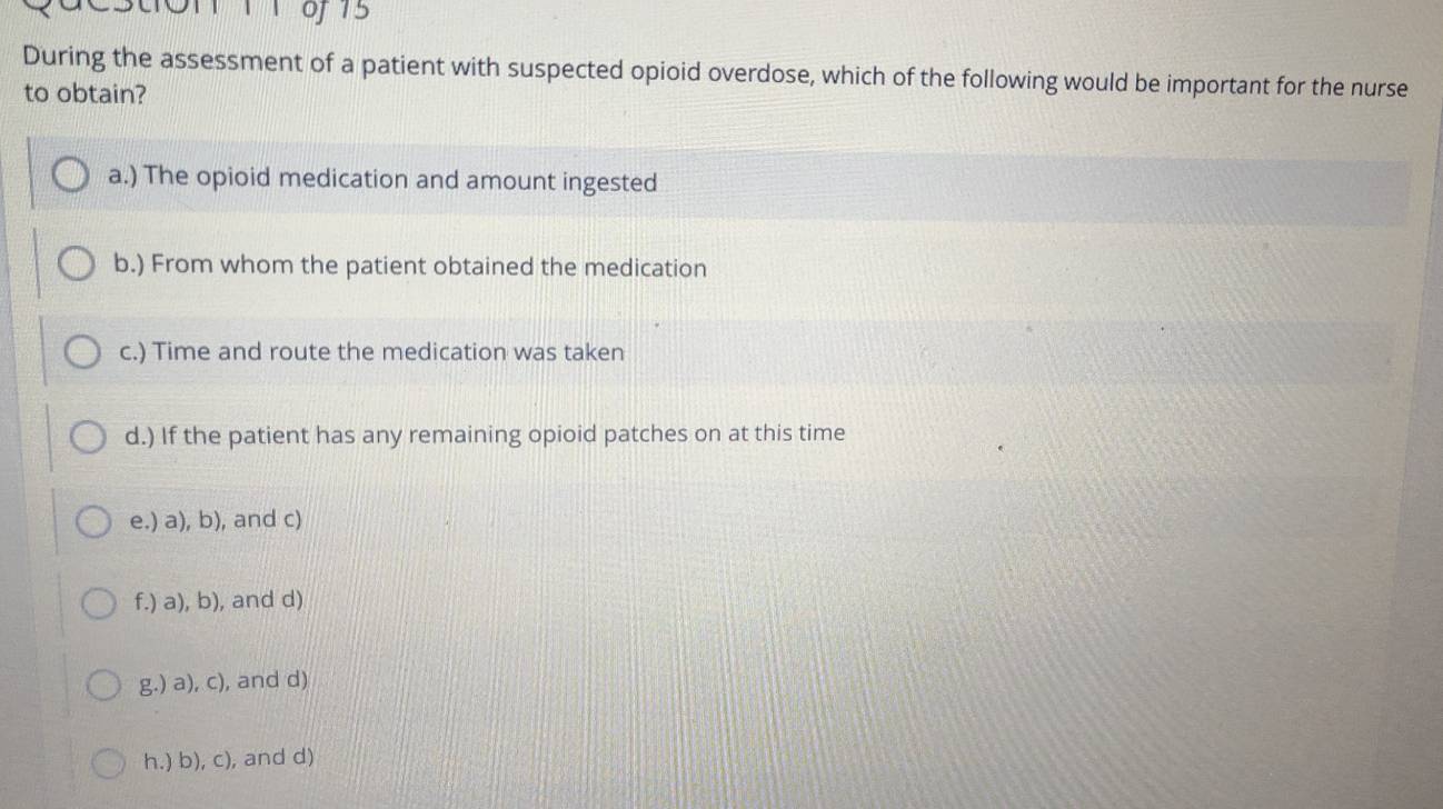 During the assessment of a patient with suspected opioid overdose, which of the following would be important for the nurse
to obtain?
a.) The opioid medication and amount ingested
b.) From whom the patient obtained the medication
c.) Time and route the medication was taken
d.) If the patient has any remaining opioid patches on at this time
e.) a), b), and c)
f.) a), b), and d)
g.) a), c), and d)
h.) b), c), and d)