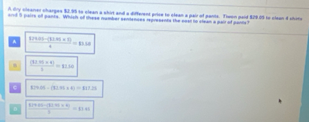 A dry cleaner charges $2.95 to clean a shirt and a different price to clean a pair of pants. Tiwon paid $29.05 to clean 4 shirts
and 5 pairs of pants. Which of these number sentences represents the cost to clean a pair of pants?
A  (129.05-(12.95* 5))/4 =13.58
B  ((12.95* 4))/5 =12.50
c $29.05-(32.95* 4)=$17.25
。  (129.05-(32.95* 4))/5 =13.45