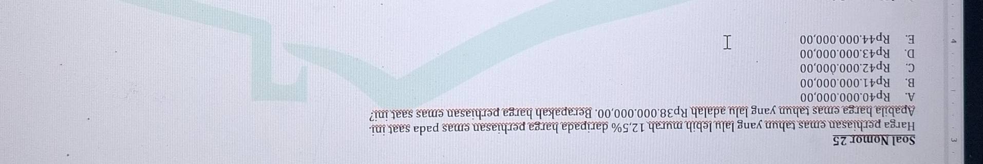 Soal Nomor 25
Harga perhiasan emas tahun yang lalu lebih murah 12,5% daripada harga perhiasan emas pada saat ini.
Apabila harga emas tahun yang lalu adalah Rp38.000.000,00. Berapakah harga perhiasan emas saat ini?
A. I B' 40.000.000,00
B. Rp41.000.000,00
C. Rp42.000.dot 000,00
D. Rp43.000.000,00
E. Rp44.000.000,00