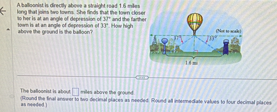 A balloonist is directly above a straight road 1.6 miles
long that joins two towns. She finds that the town close
to her is at an angle of depression of 37° and the farth
town is at an angle of depression of 33°. How high
above the ground is the balloon?
The balloonist is about □ miles above the ground.
(Round the final answer to two decimal places as needed. Round all intermediate values to four decimal places
as needed.)