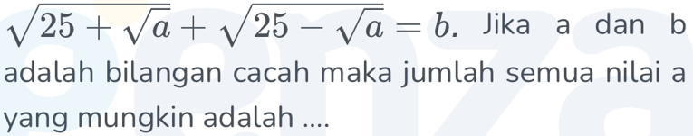 sqrt(25+sqrt a)+sqrt(25-sqrt a)=b. Jika a dan b
adalah bilangan cacah maka jumlah semua nilai a
yang mungkin adalah ....