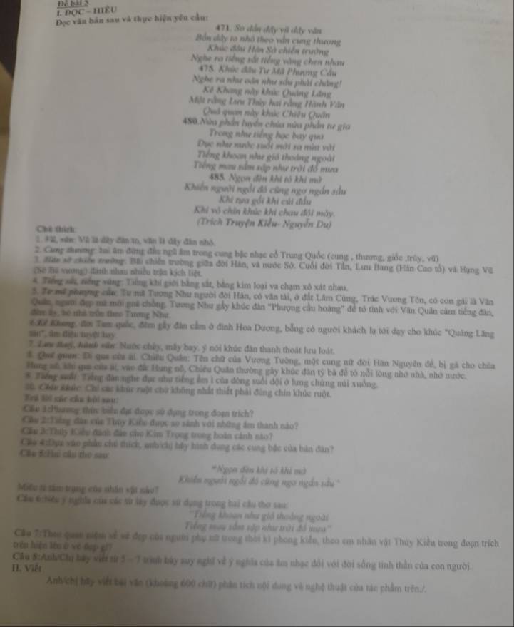 DOC Hiều
Đọc văn bản sau và thực hiện yêu cầu:
471, Só dân đây vũ dây văn
Bắn dây to nhó theo vấn cung thương
Khúc đầu Hàn Sà chiến trường
Nghe ra tiếng sắt tiếng vàng chen nhau
478. Khúc đầu Tư Mã Phượng Cầu
Nghe ra như oán như sâu phải chẳng!
Kế Khang này khúc Quảng Lăng
Một rằng Lưu Thủy hai rằng Hành Văn
Quả quan này khúc Chiêu Quân
480.Nửa phần luyển chúa nùa phần tư gia
Trong như tiếng học bay qua
Đục như nước xuổi mới sa nữ với
Tiếng khoan nhe gió thoàng ngoài
Tiếng mau nầm xập như trời đồ mưa
485. Ngọn đìn khi tó khi mở
Khiến người ngổi đó cũng ngơ ngắn sầu
Khi tựa gối khi củi đầu
Khi vô chin khúc khi chau đổi máy.
(Trích Truyện Kiểu- Nguyễn Du)
Chú thích
2. 32, sứn: Vũ là đây đân to, văn là dây đân nhỏ.
2. Cang zhưmg: tai âm đứng đầu ngũ âm trong cung bậc nhạc cổ Trung Quốc (cung , thương, giốc ,trúy, vũ)
3. Nán sở chiền trưường: Bài chiến trường giữa đời Hán, và nước Sở. Cuối đời Tần, Lưu Bang (Hán Cao tổ) và Hạng Vũ
(So lư xương đình nhau nhiều trận kích liệt
4 Tiếng sứ, tiếng vùng: Tiếng khí giới bằng sắt, bằng kim loại va chạm xô xát nhau.
5. Tư mớ phượng c Tư nã Tương Như người đời Hàn, có văn tài, ở đất Lâm Cùng, Trác Vương Tôn, có con gải là Văn
Quân, ngườ đợp mã mới goi chồng. Tương Nhu gấy khúc đân "Phượng cầu hoàng" để tổ tình với Văn Quân cảm tiếng đân,
đâm ly, bệ nhà trồn theo Tương Như.
6K7 Khang, đời Tam quốc, đêm gấy đân cầm ở đình Hoa Dương, bỗng có người khách lạ tới dạy cho khúc "Quảng Lăng
sin", im điệu myệt hay.
7. Law tug, lành sân: Nuớc chủy, máy bay. ý nói khúc đân thanh thoát lưu loát.
# Quế gua: Đi que của ai. Chiêu Quân: Tên chữ của Vương Tường, một cung nữ đời Hán Nguyên đề, bị gá cho chia
Hang mô, sớn qua của át, vào đấi Hung nỗ, Chiêu Quân thường gày khúc đân tỷ bà để tó nổi lòng nhớ nhà, nhớ nước.
* Tiếng suổi: Tiếng đân nghe đục như tiếng ẩm 1 của đông suổi đội ở lưng chứng núi xuởng.
10. Chúu khức: Chi các khúc ruột chứ không nhất thiết phải đùng chín khúc ruột.
Trú lời các chu bởi sau:
Cầu 1:Phương thín: biển đại được sử dụng trong đoạn trích?
Cầu 2:Tiếng đân của Thụy Kiểu được so sánh với những âm thành nào?
Cầu 3:Thúy Kiều đánh đân cho Kim Trọng trong hoàn cảnh nào?
Cu 4:Dựm vào phần chú thích, auh chị hậy hình dụng các cung bắc của bản đân?
Câu 5 H cầu tho sau
*Ngạn đên khi tổ khi mở
Khiến người ngỗi đô cũng ngo ngắn sầu''
Miều ti sam trang của nhân vật nào?
Cầu 6:hiều y nghĩa của các sử lày được sử dụng trong hai cầu thơ sau:
''Tiếng khoan như gió thoáng ngoài
Tiếng mou sâm sập như trới đồ mưa''
Cầu 7:Theo quan niệm sẻ về đẹp của người phụ nữ trong thời ki phong kiển, theo em nhân vật Thủy Kiểu trong đoạn trích
trén hiện lòu ō yé dop g17
Cầu 8:Anh/Chi bay viớ sừ 5 -7 trình bày suy nghĩ về ý nghĩa của ăm nhạc đổi với đời sống tinh thần của con người.
I. Việt
Anh/chị bãy viết bài văn (khoảng 600 chữ) phần tích nội dung và nghệ thuật của tác phẩm trên./.
