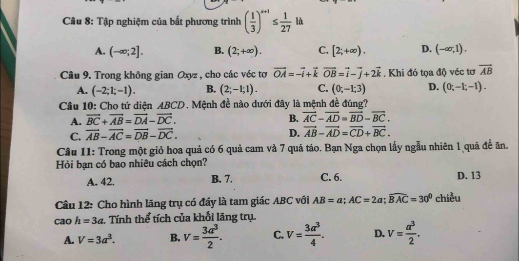 Tập nghiệm của bất phương trình ( 1/3 )^x+1≤  1/27 la
A. (-∈fty ;2]. B. (2;+∈fty ). C. [2;+∈fty ). D. (-∈fty ;1).
Câu 9. Trong không gian Oxyz , cho các véc tơ vector OA=-vector i+vector kvector OB=vector i-vector j+2vector k. Khi đó tọa độ véc tơ vector AB
D.
A. (-2;1;-1). B. (2;-1;1). C. (0;-1;3) (0;-1;-1).
Câu 10: Cho tứ diện ABCD. Mệnh đề nào dưới đây là mệnh đề đúng?
A. vector BC+vector AB=vector DA-vector DC. B. vector AC-vector AD=vector BD-vector BC.
C. vector AB-vector AC=vector DB-vector DC.
D. vector AB-vector AD=vector CD+vector BC.
Câu 11: Trong một giỏ hoa quả có 6 quả cam và 7 quả táo. Bạn Nga chọn lấy ngẫu nhiên 1 quả đề ăn.
Hỏi bạn có bao nhiêu cách chọn?
A. 42. B. 7. C. 6. D. 13
Câu 12: Cho hình lăng trụ có đáy là tam giác ABC với AB=a;AC=2a;widehat BAC=30^0 chiều
cao h=3a : Tính thể tích của khối lăng trụ.
A. V=3a^3. B. V= 3a^3/2 . C. V= 3a^3/4 . D. v= a^3/2 .