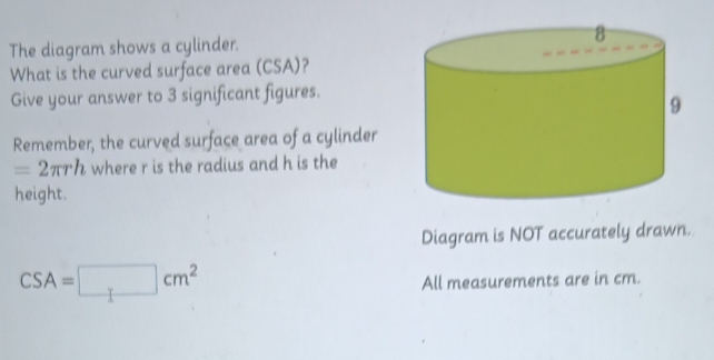 The diagram shows a cylinder. 
What is the curved surface area (CSA)? 
Give your answer to 3 significant figures. 
Remember, the curved surface area of a cylinder
=2π rh where r is the radius and h is the 
height. 
Diagram is NOT accurately drawn.
CSA=□ cm^2
All measurements are in cm.