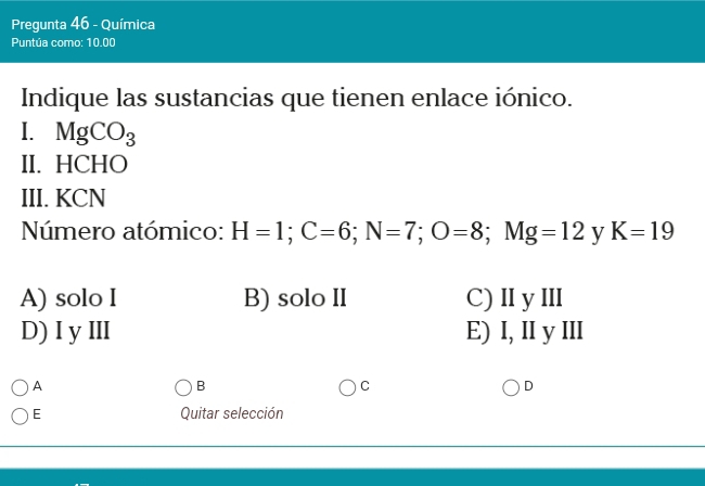 Pregunta 46 - Química
Puntúa como: 10.00
Indique las sustancias que tienen enlace iónico.
I. MgCO_3
II. HCHO
III. KCN
Número atómico: H=1; C=6; N=7; O=8; Mg=12 y K=19
A) solo I B) solo II C) ⅡI y ⅢII
D) I yⅢI E) I, II y III
A
B
C
D
E Quitar selección