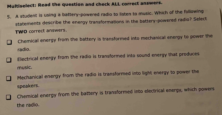 Multiselect: Read the question and check ALL correct answers.
5. A student is using a battery-powered radio to listen to music. Which of the following
statements describe the energy transformations in the battery-powered radio? Select
TWO correct answers.
Chemical energy from the battery is transformed into mechanical energy to power the
radio.
Electrical energy from the radio is transformed into sound energy that produces
music.
Mechanical energy from the radio is transformed into light energy to power the
speakers.
Chemical energy from the battery is transformed into electrical energy, which powers
the radio.