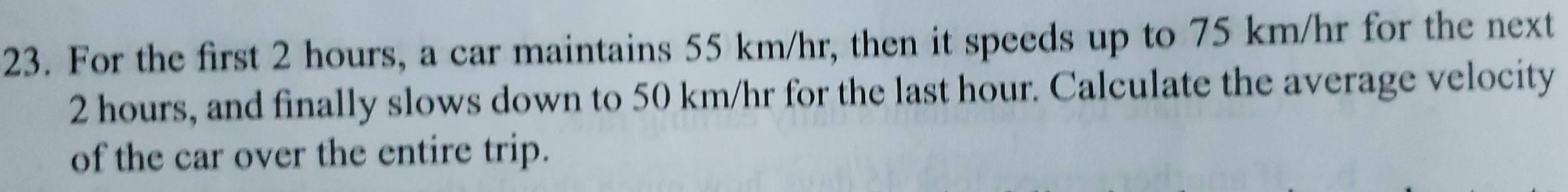 For the first 2 hours, a car maintains 55 km/hr, then it speeds up to 75 km/hr for the next
2 hours, and finally slows down to 50 km/hr for the last hour. Calculate the average velocity 
of the car over the entire trip.