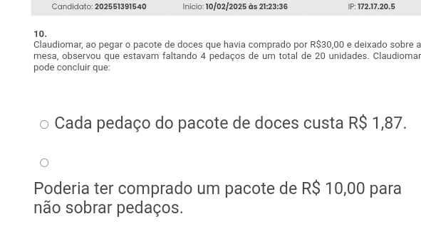 Candidato: 202551391540 Inicio: 10/02/2025 às 21:23:36 IP: 172. 17. 20.5 
10. 
Claudiomar, ao pegar o pacote de doces que havia comprado por R$30,00 e deixado sobre a 
mesa, observou que estavam faltando 4 pedaços de um total de 20 unidades. Claudiomar 
pode concluir que: 
Cada pedaço do pacote de doces custa R$ 1,87. 
Poderia ter comprado um pacote de R$ 10,00 para 
não sobrar pedaços.