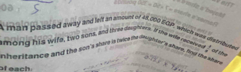 A man passed away and left an amount of 48.000 EGP, which was distributed 
among his wife, two sons, and three daughters. If the wife received 
frac , of the 
nheritance and the son's share is twice the daughter's share, find the share 
of each: