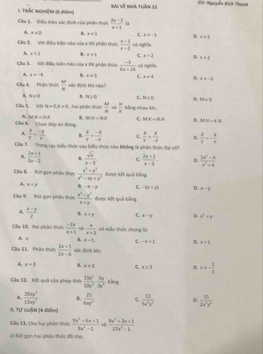 BÀI Voverline E Nhà tuần 22
GV: Nguyễn Bích Thanh
I. TRẤC NGHIỆM (6 điểm)
Câu 1. Điều kiện xác định của phân thức  (2x-2)/x+1  là
A. x!= 0 B、 x!= 1 C. x!= -1 D. x!= 2
Câu 2. Với điều kiện nào của x thì phân thức  (x-1)/x-2  có nghĩa.
A. x≤ 2 B、 x!= 1 C. x=2 D. x!= 2
Câu 3. Với điều kiện nào của x thì phân thức  (-3)/6x+24  có nghĩa.
A. x!= -4 B、 x!= 3 C. x!= 4
D、 x!= -3
Câu 4. Phân thức  M/N xd ác định khi nào?
A. N!= 0 B、 N≥ 0 C. N≤ 0 D、 M!= 0
Câu 5. Với N!= 0,K!= 0 , hai phân thức  M/N  và  H/K  bằng nhau khi.
A. MN=HX B、 M.H=N.K C、 M.K=N.H D. MH=KN
Câu 6. Chọn đáp án đủng.
A.  x/y = (-x)/y   x/y = (-x)/-y   x/y = x/-y 
B、
C.
D.  x/y =- x/y 
Câu 7. Trong các biểu thức sau biểu thức nào không là phân thức đại số?
A.  (2x+1)/3x-2 .  sqrt(x)/x-3 . C.  (2x+1)/x-3 .  (2x^2-4)/x^3+4 
B.
D、
Câu 8. Rút gọn phân thức  (x^3+y^3)/x^2-xy+y^2  được kết quả bằng
A. x+y
B. -x-y C. -(x+y) D. x-y
Câu 9. Rút gọn phân thức  (x^2-y^2)/x+y  được kết quả bằng
A.  (x-y)/2 
B. x+y C. x-y
D. x^2+y
Câu 10. Hai phân thức  (-2x)/x+1  và  x/x+1  có mẫu thức chung là:
A、 x
B. x-1. C. -x+1. D. x+1
Câu 11. Phân thức  (2x+1)/2x-6  xác định khí:
A. x=3 B. x!= 3 C. x≥ 3 D. x!= - 1/2 
Câu 12. Kết quả của phép tính  15x^2/10y^3 ·  5y/3x^4  bằng
A.  20xy^3/13xy^7   25/6xy^2   12/5x^2y^2   15/2x^2y^2 
B.
C.
D.
II. Tự LUẬN (4 điểm)
Câu 13. Cho hai phân thức  (9x^2+6x+1)/9x^2-1  và  (9x^2+3x+1)/27x^3-1 .
a) Rút gọn hai phân thức đã cho.