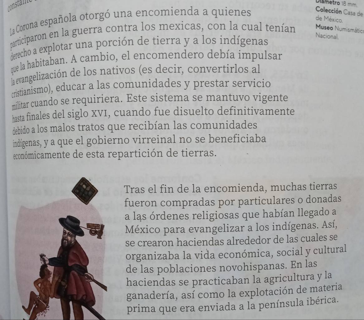 constane 
Diâmetro 18 mm. 
La Corona española otorgó una encomienda a quienes 
Colección Casa de 
de México. 
participaron en la guerra contra los mexicas, con la cual tenían Museo Numismátic 
derecho a explotar una porción de tierra y a los indígenas 
Nacional. 
que la habitaban. A cambio, el encomendero debía impulsar 
la evangelización de los nativos (es decir, convertirlos al 
cristianismo), educar a las comunidades y prestar servicio 
militar cuando se requiriera. Este sistema se mantuvo vigente 
hasta finales del siglo XVI, cuando fue disuelto definitivamente 
debido a los malos tratos que recibían las comunidades 
indígenas, y a que el gobierno virreinal no se beneficiaba 
económicamente de esta repartición de tierras. 
Tras el fin de la encomienda, muchas tierras 
fueron compradas por particulares o donadas 
a las órdenes religiosas que habían llegado a 
México para evangelizar a los indígenas. Así, 
se crearon haciendas alrededor de las cuales se 
organizaba la vida económica, social y cultural 
de las poblaciones novohispanas. En las 
haciendas se practicaban la agricultura y la 
ganadería, así como la explotación de materia 
prima que era enviada a la península ibérica.