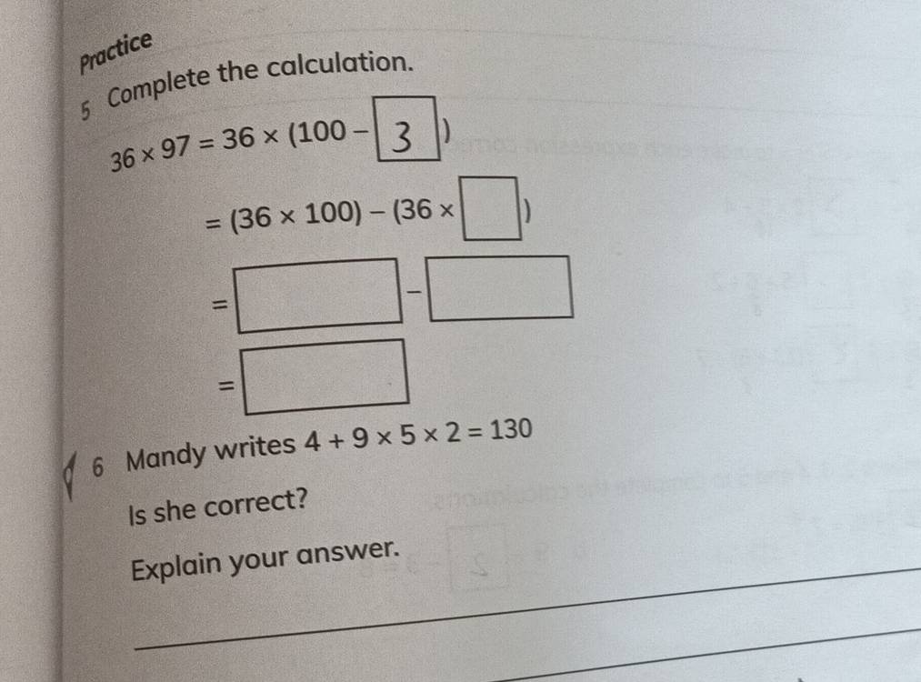 Practice 
5 Complete the calculation.
36* 97=36* (100-
=(36* 100)-(36* □ )
=□ -□
=□
6 Mandy writes 4+9* 5* 2=130
Is she correct? 
Explain your answer. 
_