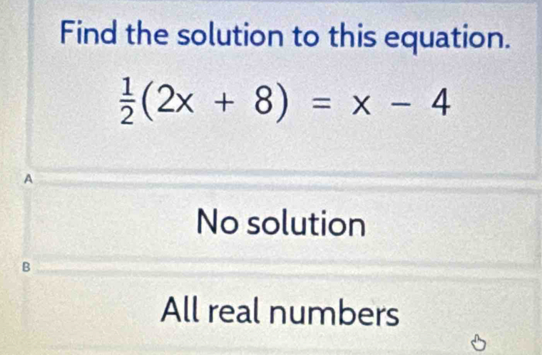 Find the solution to this equation.
 1/2 (2x+8)=x-4
A
No solution
B
All real numbers