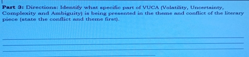 Directions: Identify what specific part of VUCA (Volatility, Uncertainty, 
Complexity and Ambiguity) is being presented in the theme and conflict of the literary 
piece (state the conflict and theme first). 
_ 
_ 
_ 
_