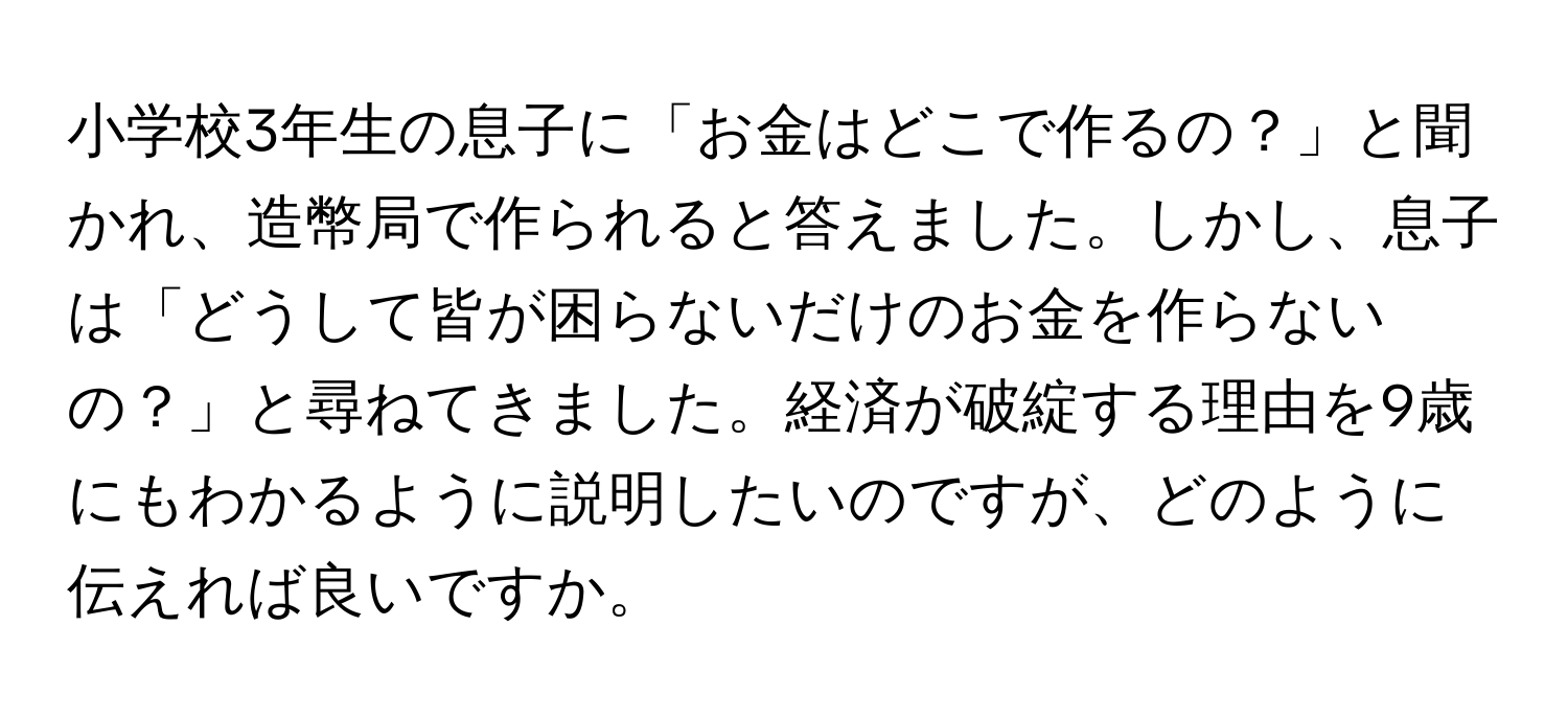 小学校3年生の息子に「お金はどこで作るの？」と聞かれ、造幣局で作られると答えました。しかし、息子は「どうして皆が困らないだけのお金を作らないの？」と尋ねてきました。経済が破綻する理由を9歳にもわかるように説明したいのですが、どのように伝えれば良いですか。