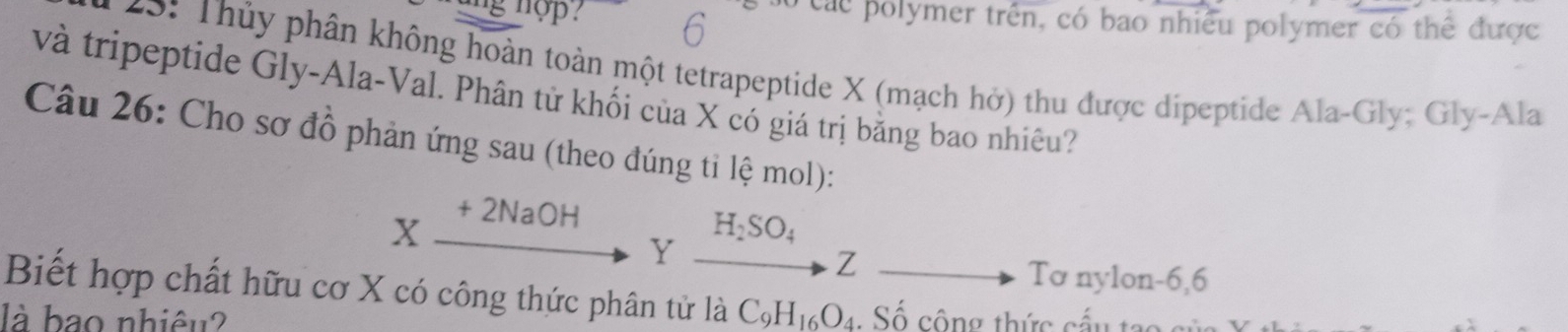 nop . Các polymer trên, có bao nhiều polymer có thể được 
45: Thủy phân không hoàn toàn một tetrapeptide X (mạch hở) thu được dipeptide Ala-Gly; Gly-Ala 
và tripeptide Gly-Ala-Val. Phân tử khối của X có giá trị bằng bao nhiêu? 
Câu 26: Cho sơ đồ phản ứng sau (theo đúng tỉ lệ mol):
H_2SO_4
Xbeginarrayr +2NaOH to endarray Y to Z
Tơ nylon -6, 6
Biết hợp chất hữu cơ X có công thức phân tử là C_9H_16O_4
là bao nhiêu? . Số cộng thức cấu ta