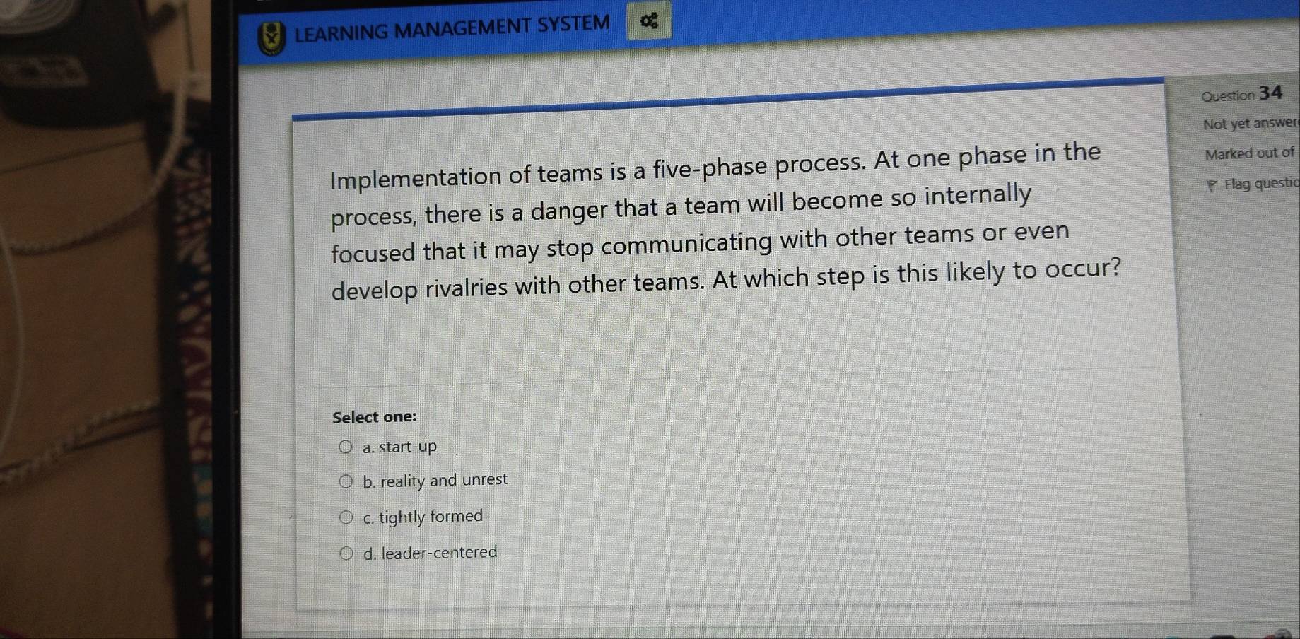 LEARNING MANAGEMENT SYSTEM %
Question 34
Not yet answer
Implementation of teams is a five-phase process. At one phase in the Marked out of
process, there is a danger that a team will become so internally
Flag questic
focused that it may stop communicating with other teams or even
develop rivalries with other teams. At which step is this likely to occur?
Select one:
a. start-up
b. reality and unrest
c. tightly formed
d. leader-centered