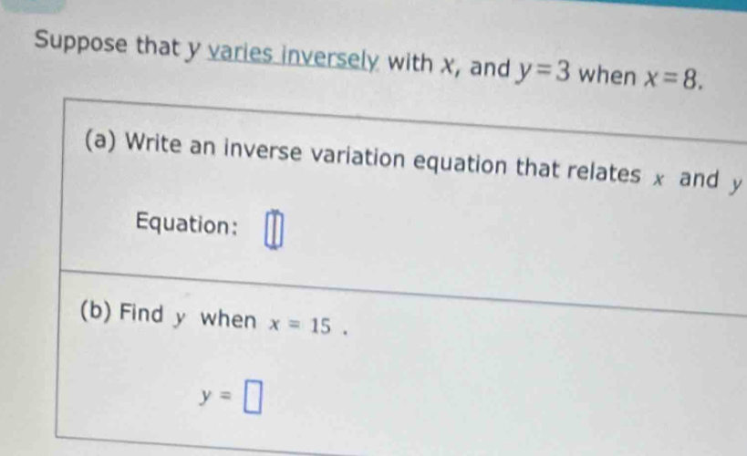 Suppose that y varies inversely with x, and y=3 when x=8. 
(a) Write an inverse variation equation that relates x and y
Equation: 
(b) Find y when x=15.
y=□