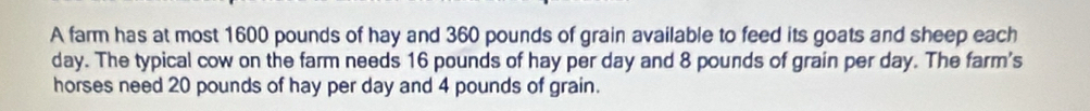 A farm has at most 1600 pounds of hay and 360 pounds of grain available to feed its goats and sheep each
day. The typical cow on the farm needs 16 pounds of hay per day and 8 pounds of grain per day. The farm's 
horses need 20 pounds of hay per day and 4 pounds of grain.