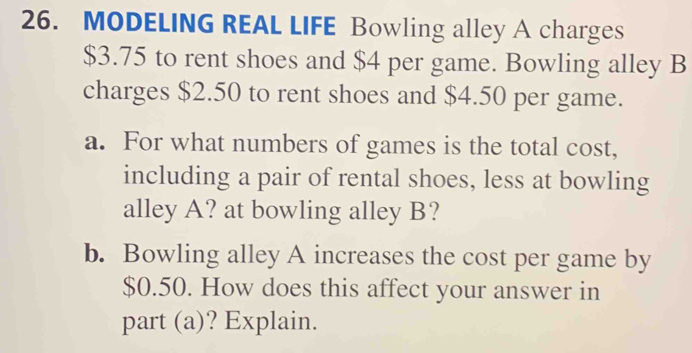 MODELING REAL LIFE Bowling alley A charges
$3.75 to rent shoes and $4 per game. Bowling alley B 
charges $2.50 to rent shoes and $4.50 per game. 
a. For what numbers of games is the total cost, 
including a pair of rental shoes, less at bowling 
alley A? at bowling alley B? 
b. Bowling alley A increases the cost per game by
$0.50. How does this affect your answer in 
part (a)? Explain.