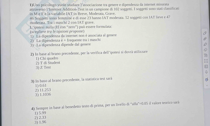 1)Uno psicologo vuole studiare l’associazione tra genere e dipendenza da internet misurata
attraverso l’Internet Addition-Test in un campione di 102 soggetti. I soggetti sono stati classificati
in M e F e la variabile IAT in Breve, Moderata, Grave.
46 Soggetti sono femmine e di esse 23 hanno IAT moderata. 52 soggetti con IAT lieve e 47
moderata. Tra i maschi 2 con IAT grave.
L’'ipotesi nulla (H con “zero”) può essere formulata:
(scegliere tra le opzioni proposte)
1) La dipendenza da internet non è associata al genere
2) La dipendenza è + frequente tra i maschi
3) La dipendenza dipende dal genere
2) In base al brano precedente, per la verifica dell’ipotesi si dovrà utilizzare
1) Chi quadro
2) T di Student
3) Z Test
3) In baso al brano precedente, la statistica test sarà
1) 0.61
2) 11.253
3) 1.1036
4) Sempre in base al benedetto testo di prima, per un livello di “alfa” =0.05 il valore teorico sarà
1) 5.99
2) 2.33
3) 1.96