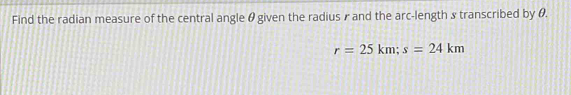 Find the radian measure of the central angle θgiven the radius γand the arc-length s transcribed by θ.
r=25km; s=24km