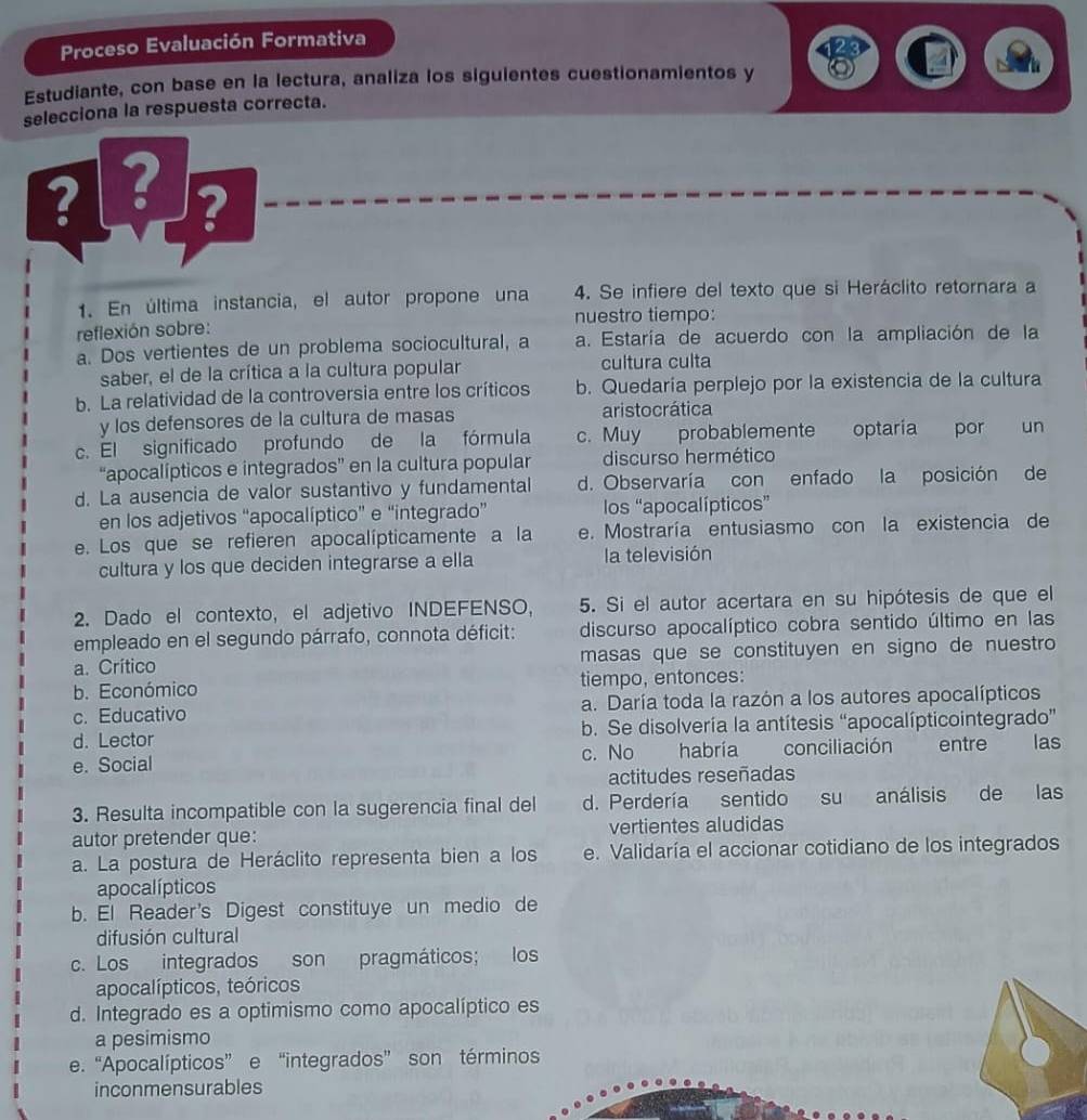 Proceso Evaluación Formativa
Estudiante, con base en la lectura, analiza los siguientes cuestionamientos y
selecciona la respuesta correcta.
212
?
1. En última instancia, el autor propone una 4. Se infiere del texto que si Heráclito retornara a
nuestro tiempo:
reflexión sobre:
a. Dos vertientes de un problema sociocultural, a a. Estaría de acuerdo con la ampliación de la
saber, el de la crítica a la cultura popular cultura culta
b. La relatividad de la controversia entre los críticos b. Quedaría perplejo por la existencia de la cultura
y los defensores de la cultura de masas aristocrática
c. El significado profundo de la fórmula c. Muy probablemente optaria por un
“apocalípticos e integrados” en la cultura popular discurso hermético
d. La ausencia de valor sustantivo y fundamental d. Observaría con enfado la posición de
en los adjetivos “apocalíptico” e “integrado” los “apocalípticos”
e. Los que se refieren apocalípticamente a la e. Mostraría entusiasmo con la existencia de
cultura y los que deciden integrarse a ella la televisión
2. Dado el contexto, el adjetivo INDEFENSO, 5. Si el autor acertara en su hipótesis de que el
empleado en el segundo párrafo, connota déficit: discurso apocalíptico cobra sentido último en las
a. Crítico masas que se constituyen en signo de nuestro
b. Económico tiempo, entonces:
c. Educativo a. Daría toda la razón a los autores apocalípticos
d. Lector b. Se disolvería la antítesis “apocalípticointegrado”
e. Social c. No habría conciliación entre las
actitudes reseñadas
3. Resulta incompatible con la sugerencia final del d. Perdería sentido su análisis de las
autor pretender que: vertientes aludidas
a. La postura de Heráclito representa bien a los e. Validaría el accionar cotidiano de los integrados
apocal ípticos
b. El Reader's Digest constituye un medio de
difusión cultural
c. Los integrados son pragmáticos; los
apocalípticos, teóricos
d. Integrado es a optimismo como apocalíptico es
a pesimismo
e. “Apocalípticos” e “integrados” son términos
inconmensurables