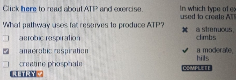 Click here to read about ATP and exercise. In which type of ex
used to create ATI
What pathway uses fat reserves to produce ATP?
a strenuous,
aerobic respiration climbs
anaerobic respiration a moderate,
hills
creatine phosphate
COMPLETE
RETRYL