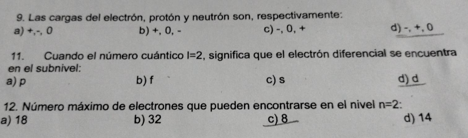 Las cargas del electrón, protón y neutrón son, respectivamente:
a) +,-, 0 b) +, 0, - c) -, 0, + d) -, +, 0
11. Cuando el número cuántico l=2 , significa que el electrón diferencial se encuentra
en el subnivel:
a) p b) f c) s d) d
12. Número máximo de electrones que pueden encontrarse en el nivel n=2
a) 18 b) 32 c) 8 d) 14