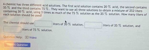 A chemist has three different acid solutions. The first acid solution contains 20 % acid, the second contains
35 % and the third contains 75 %. They want to use all three solutions to obtain a mixture of 252 liters
containing 30 % acid, using 3 times as much of the 75 % solution as the 35 % solution. How many liters of 
each solution should be used? 
The chemist should use □ liters of 20 % solution, □ liters of 35 % solution, and
□ liters of 75 % solution. 
Question Help: D Video 
Subn it Question