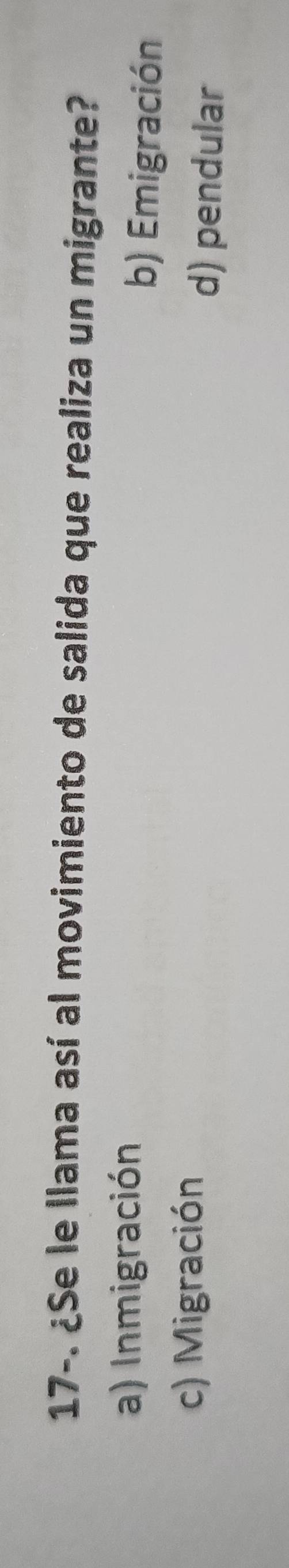 17-. ¿Se le llama así al movimiento de salida que realiza un migrante?
a) Inmigración b) Emigración
c) Migración
d) pendular